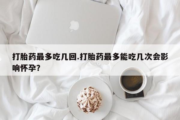 米非司酮片微信下单联系方式打胎药最多吃几回.打胎药最多能吃几次会影响怀孕？