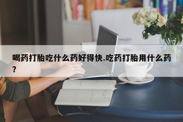 米非司酮片微信下单联系方式喝药打胎吃什么药好得快.吃药打胎用什么药？