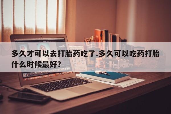 米非司酮片微信下单联系方式多久才可以去打胎药吃了.多久可以吃药打胎什么时候最好？