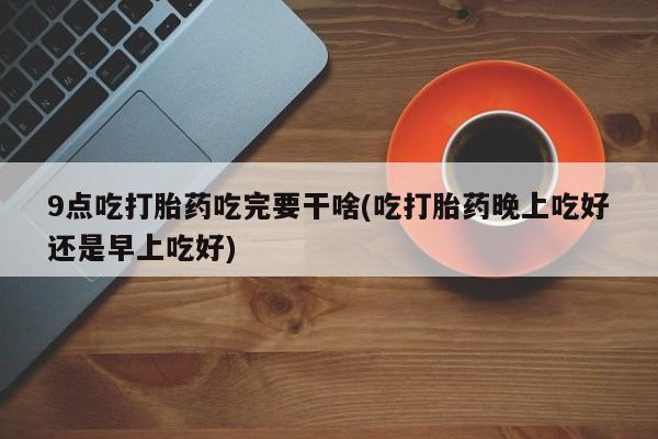 米非司酮片微信下单联系方式9点吃打胎药吃完要干啥(吃打胎药晚上吃好还是早上吃好)
