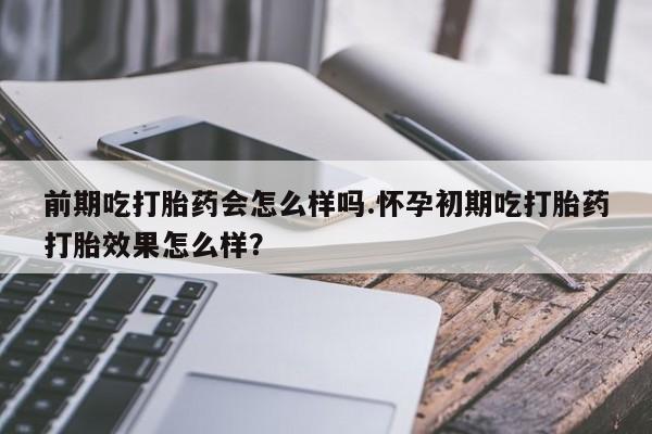 米非司酮片微信下单联系方式前期吃打胎药会怎么样吗.怀孕初期吃打胎药打胎效果怎么样？