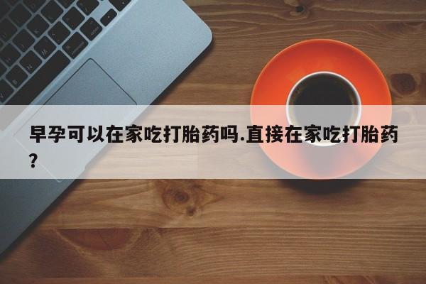 米非司酮片微信下单联系方式早孕可以在家吃打胎药吗.直接在家吃打胎药?