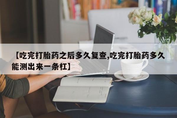 米非司酮片微信下单联系方式【吃完打胎药之后多久复查,吃完打胎药多久能测出来一条杠】