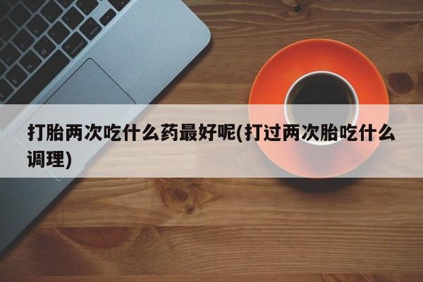 米非司酮片微信下单联系方式打胎两次吃什么药最好呢(打过两次胎吃什么调理)